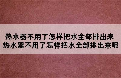 热水器不用了怎样把水全部排出来 热水器不用了怎样把水全部排出来呢